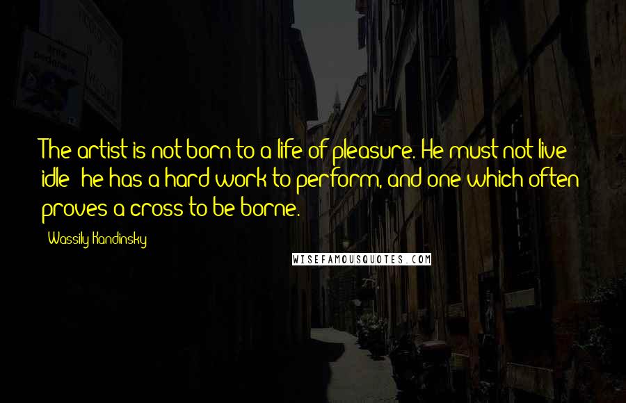 Wassily Kandinsky Quotes: The artist is not born to a life of pleasure. He must not live idle; he has a hard work to perform, and one which often proves a cross to be borne.