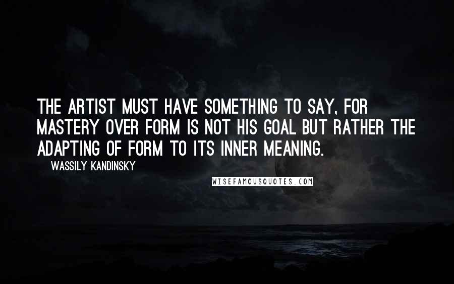 Wassily Kandinsky Quotes: The artist must have something to say, for mastery over form is not his goal but rather the adapting of form to its inner meaning.