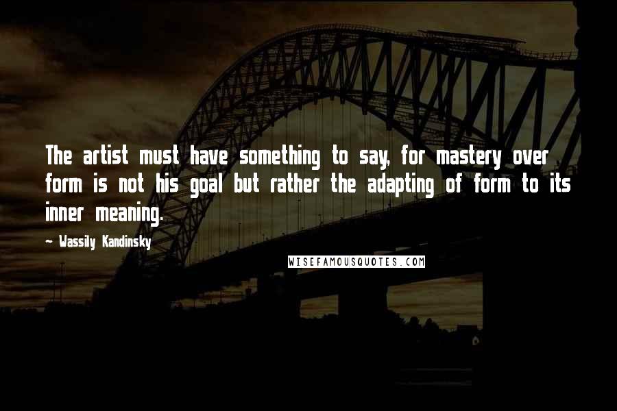 Wassily Kandinsky Quotes: The artist must have something to say, for mastery over form is not his goal but rather the adapting of form to its inner meaning.