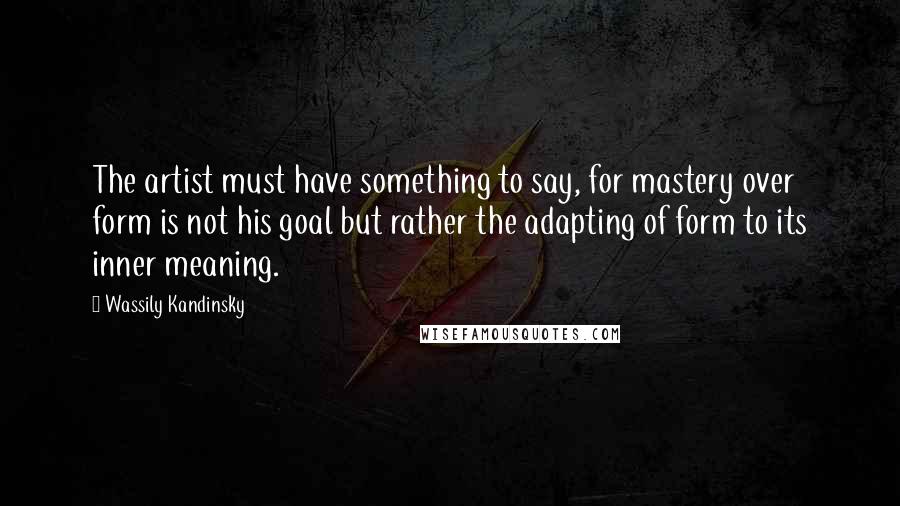 Wassily Kandinsky Quotes: The artist must have something to say, for mastery over form is not his goal but rather the adapting of form to its inner meaning.