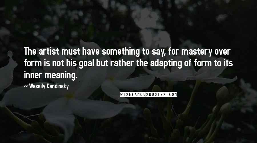 Wassily Kandinsky Quotes: The artist must have something to say, for mastery over form is not his goal but rather the adapting of form to its inner meaning.