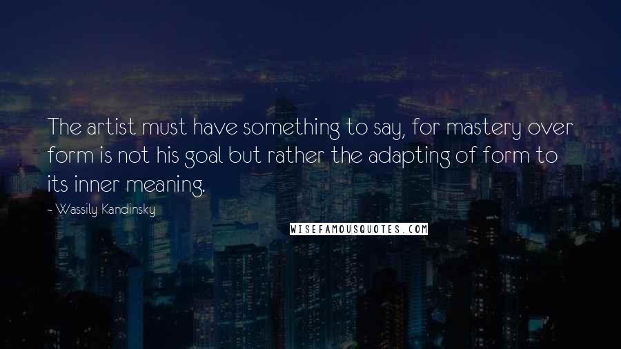 Wassily Kandinsky Quotes: The artist must have something to say, for mastery over form is not his goal but rather the adapting of form to its inner meaning.