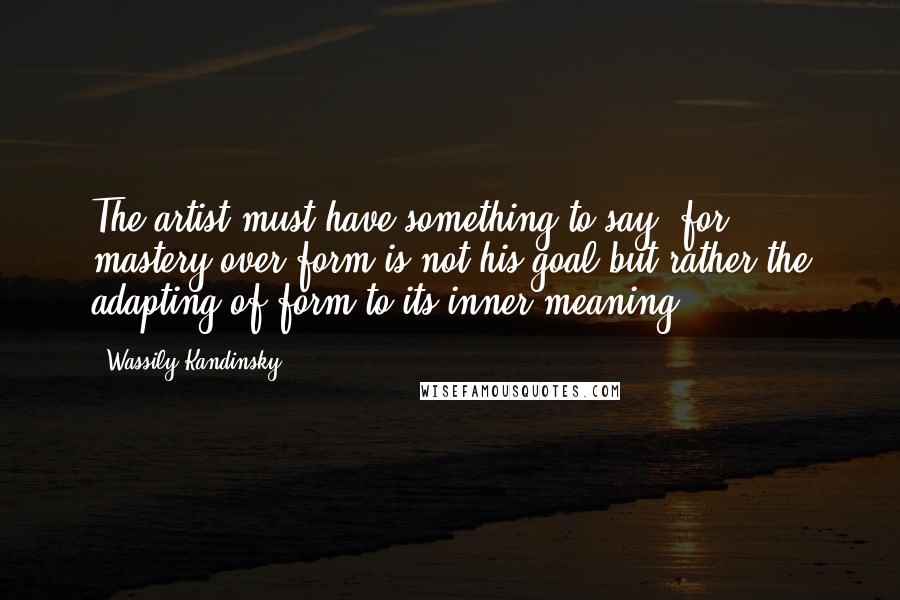 Wassily Kandinsky Quotes: The artist must have something to say, for mastery over form is not his goal but rather the adapting of form to its inner meaning.