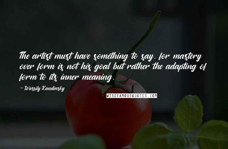 Wassily Kandinsky Quotes: The artist must have something to say, for mastery over form is not his goal but rather the adapting of form to its inner meaning.