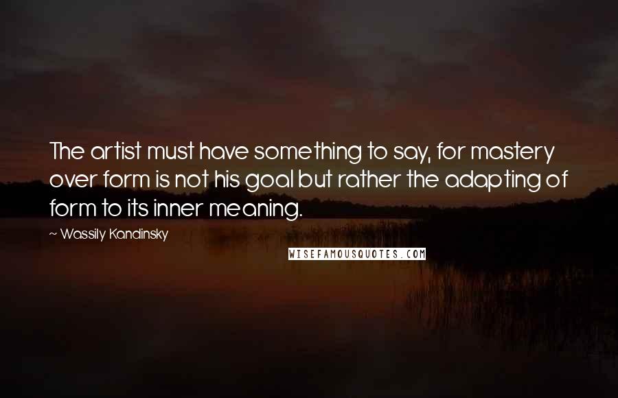 Wassily Kandinsky Quotes: The artist must have something to say, for mastery over form is not his goal but rather the adapting of form to its inner meaning.