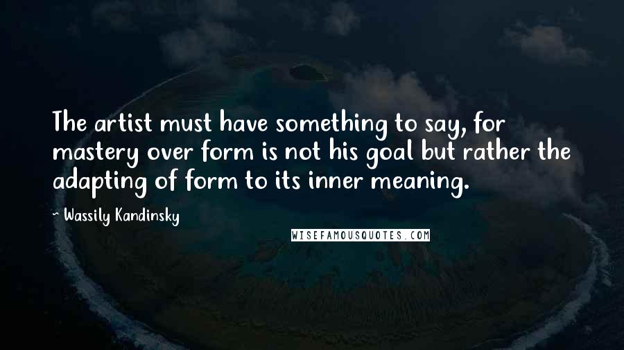 Wassily Kandinsky Quotes: The artist must have something to say, for mastery over form is not his goal but rather the adapting of form to its inner meaning.