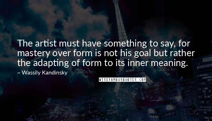 Wassily Kandinsky Quotes: The artist must have something to say, for mastery over form is not his goal but rather the adapting of form to its inner meaning.
