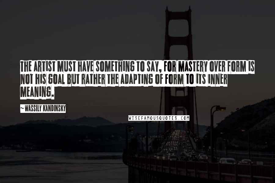 Wassily Kandinsky Quotes: The artist must have something to say, for mastery over form is not his goal but rather the adapting of form to its inner meaning.