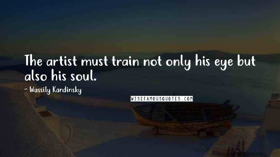 Wassily Kandinsky Quotes: The artist must train not only his eye but also his soul.