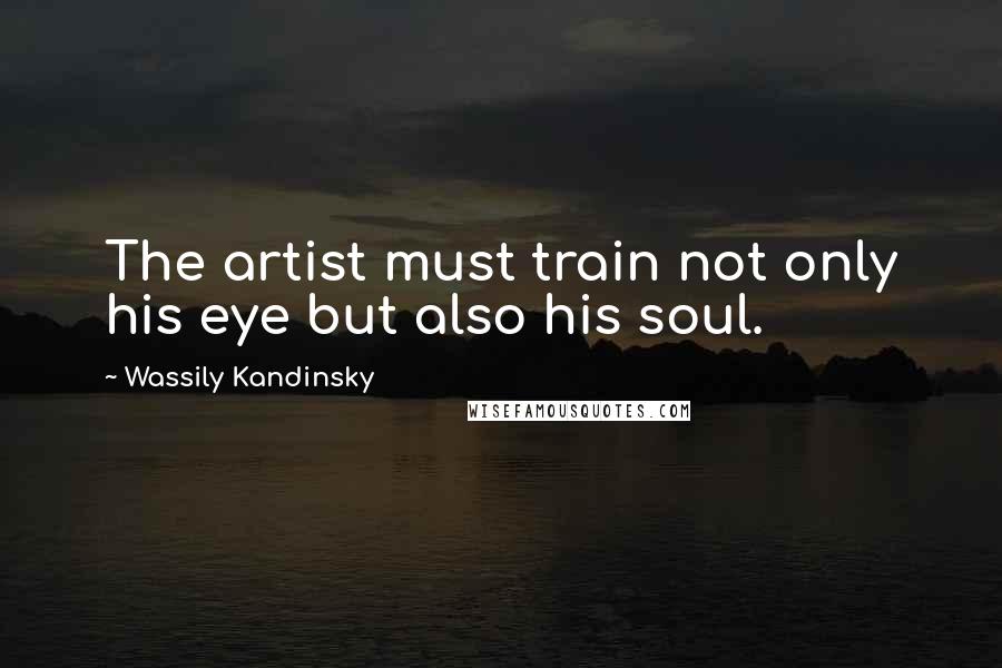 Wassily Kandinsky Quotes: The artist must train not only his eye but also his soul.