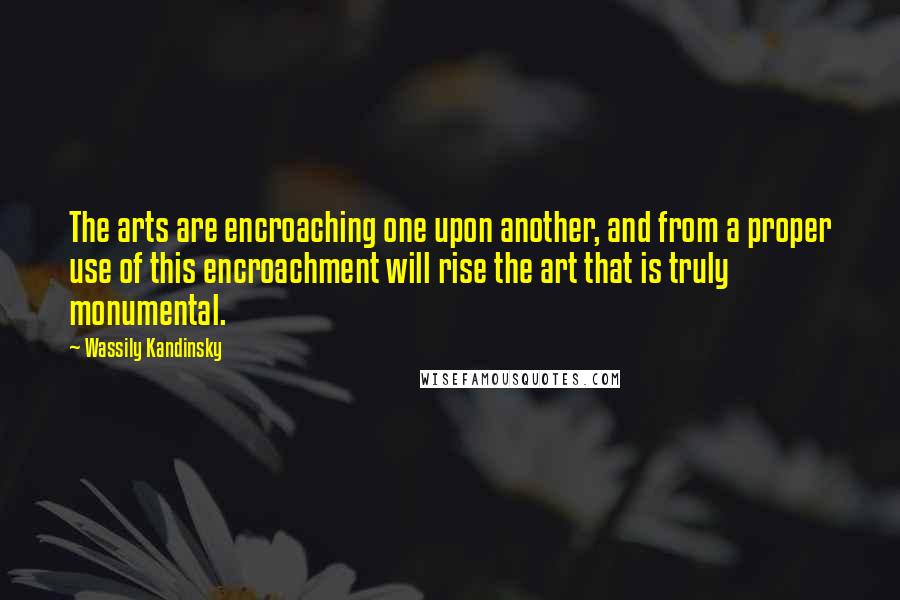 Wassily Kandinsky Quotes: The arts are encroaching one upon another, and from a proper use of this encroachment will rise the art that is truly monumental.