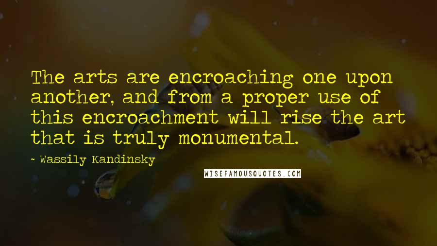 Wassily Kandinsky Quotes: The arts are encroaching one upon another, and from a proper use of this encroachment will rise the art that is truly monumental.