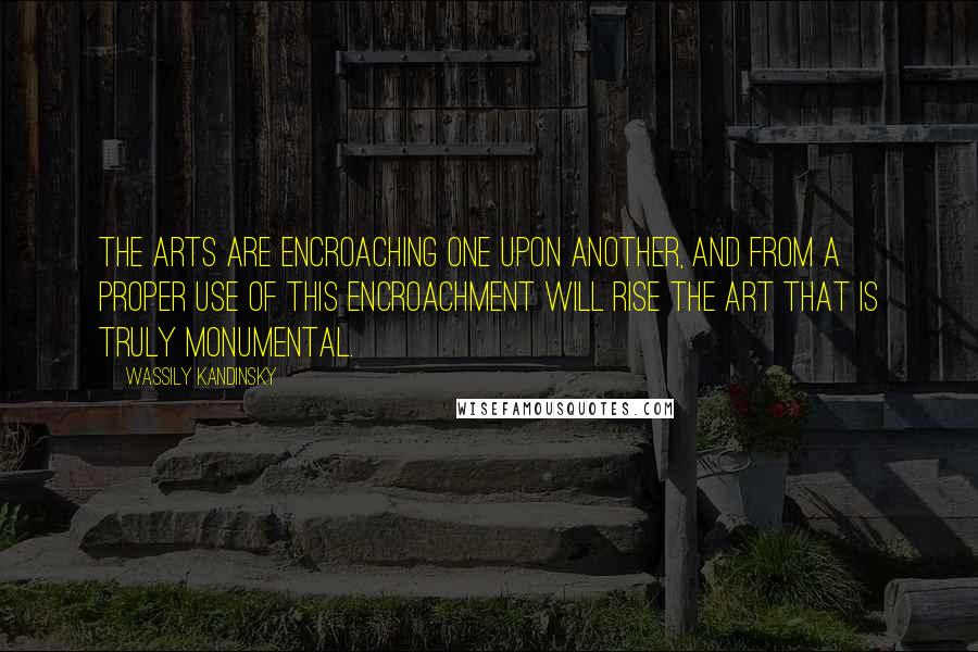 Wassily Kandinsky Quotes: The arts are encroaching one upon another, and from a proper use of this encroachment will rise the art that is truly monumental.