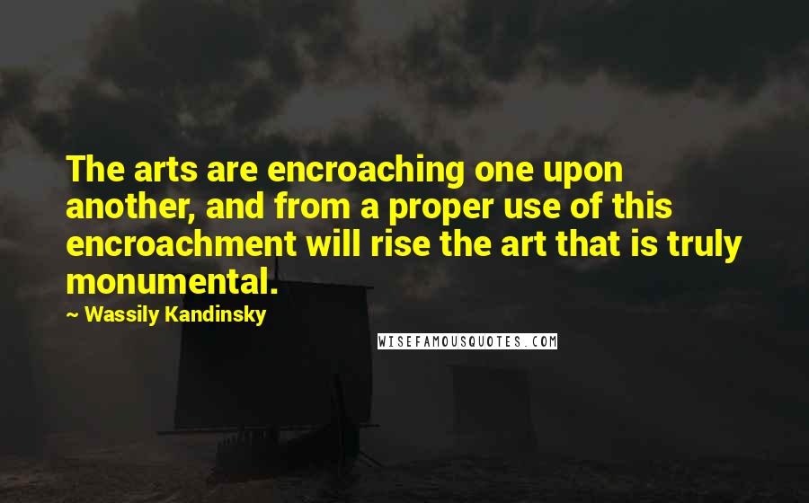 Wassily Kandinsky Quotes: The arts are encroaching one upon another, and from a proper use of this encroachment will rise the art that is truly monumental.
