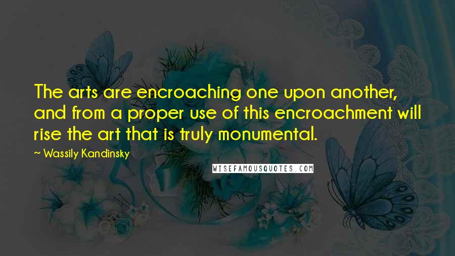 Wassily Kandinsky Quotes: The arts are encroaching one upon another, and from a proper use of this encroachment will rise the art that is truly monumental.