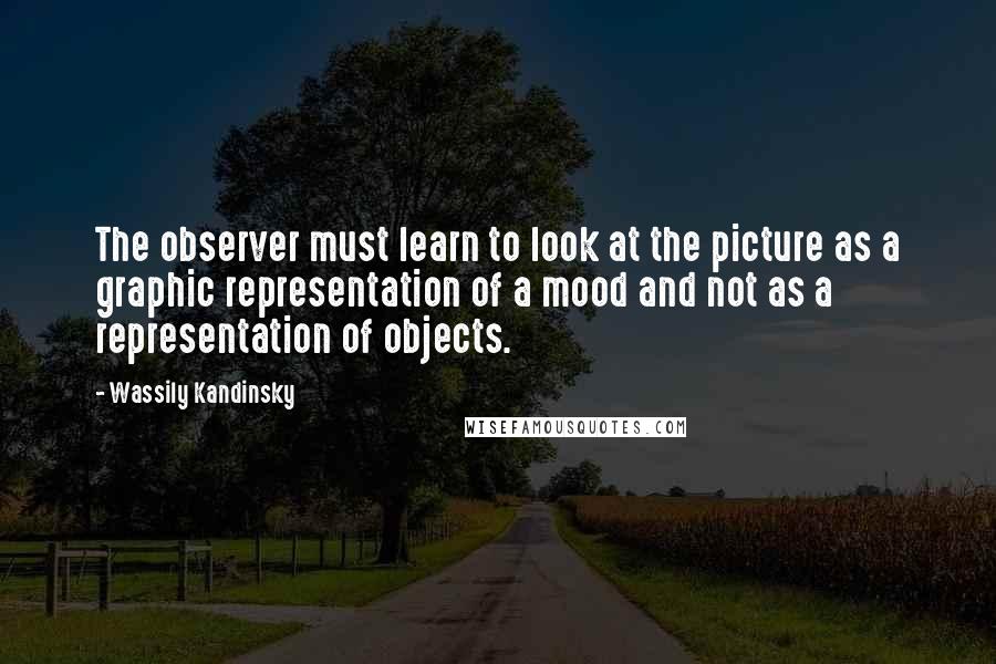 Wassily Kandinsky Quotes: The observer must learn to look at the picture as a graphic representation of a mood and not as a representation of objects.