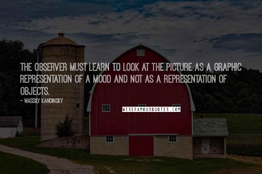 Wassily Kandinsky Quotes: The observer must learn to look at the picture as a graphic representation of a mood and not as a representation of objects.