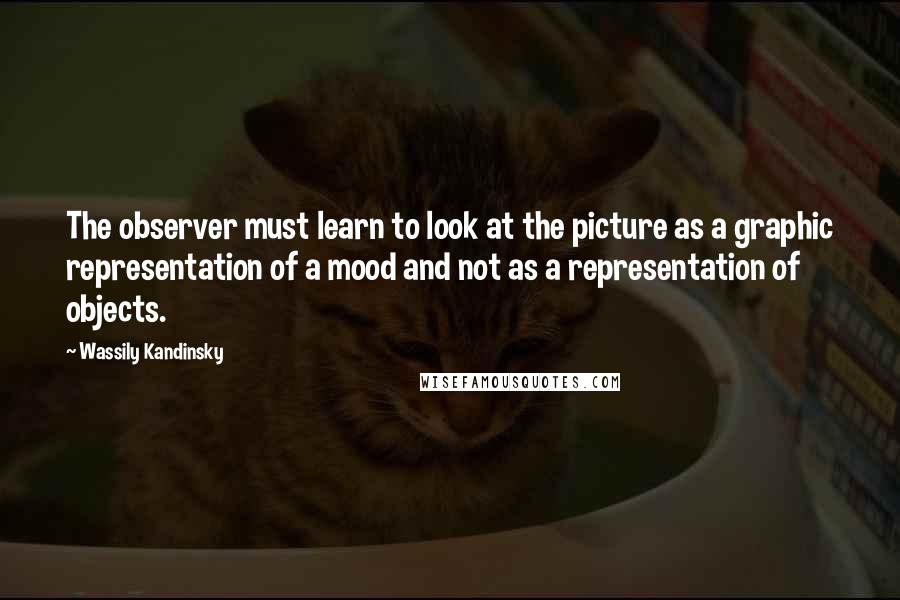 Wassily Kandinsky Quotes: The observer must learn to look at the picture as a graphic representation of a mood and not as a representation of objects.