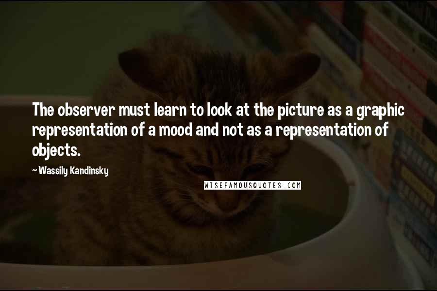 Wassily Kandinsky Quotes: The observer must learn to look at the picture as a graphic representation of a mood and not as a representation of objects.