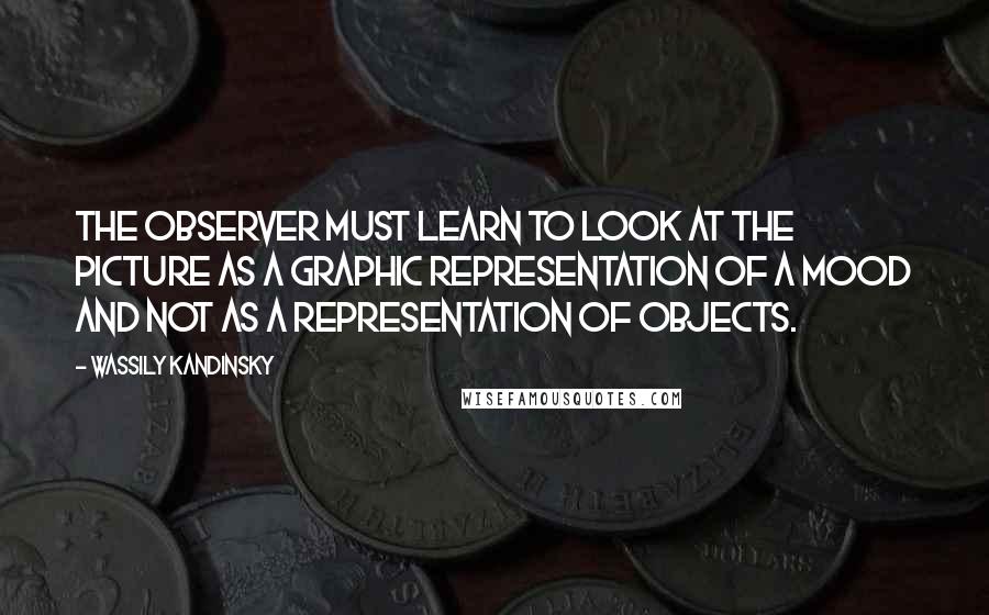 Wassily Kandinsky Quotes: The observer must learn to look at the picture as a graphic representation of a mood and not as a representation of objects.