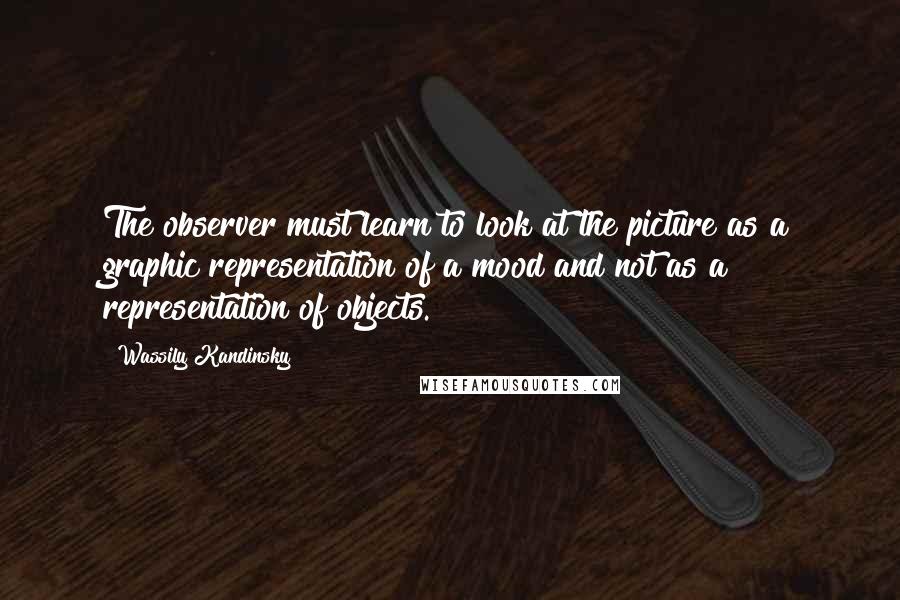 Wassily Kandinsky Quotes: The observer must learn to look at the picture as a graphic representation of a mood and not as a representation of objects.