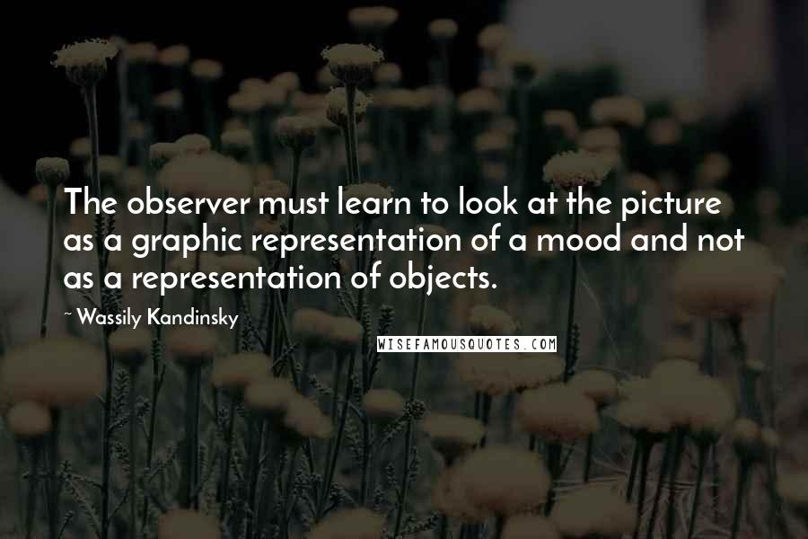 Wassily Kandinsky Quotes: The observer must learn to look at the picture as a graphic representation of a mood and not as a representation of objects.