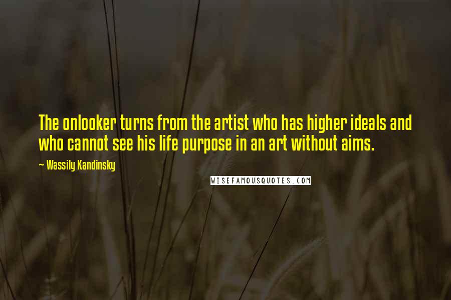 Wassily Kandinsky Quotes: The onlooker turns from the artist who has higher ideals and who cannot see his life purpose in an art without aims.