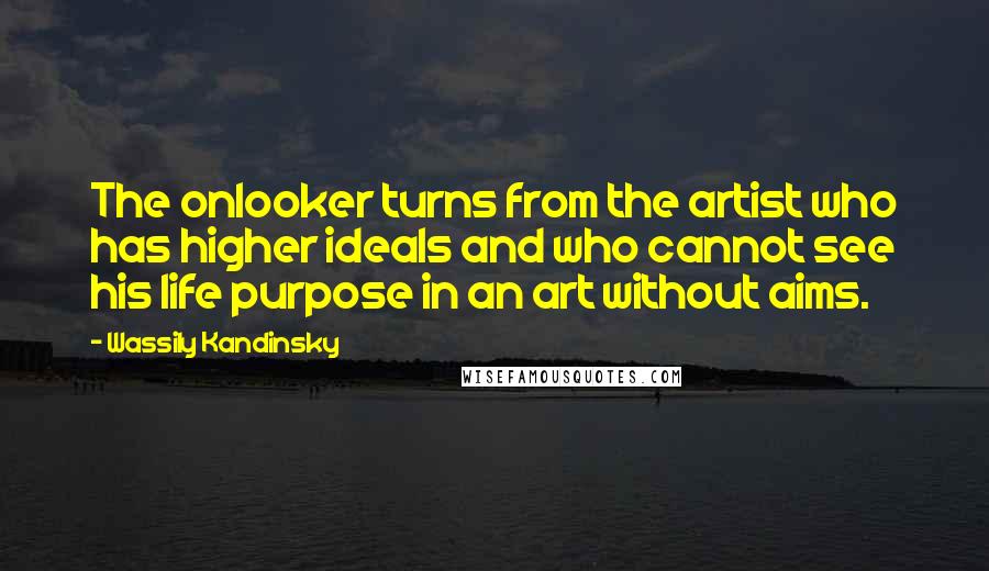 Wassily Kandinsky Quotes: The onlooker turns from the artist who has higher ideals and who cannot see his life purpose in an art without aims.