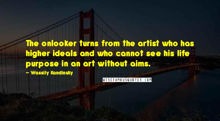 Wassily Kandinsky Quotes: The onlooker turns from the artist who has higher ideals and who cannot see his life purpose in an art without aims.