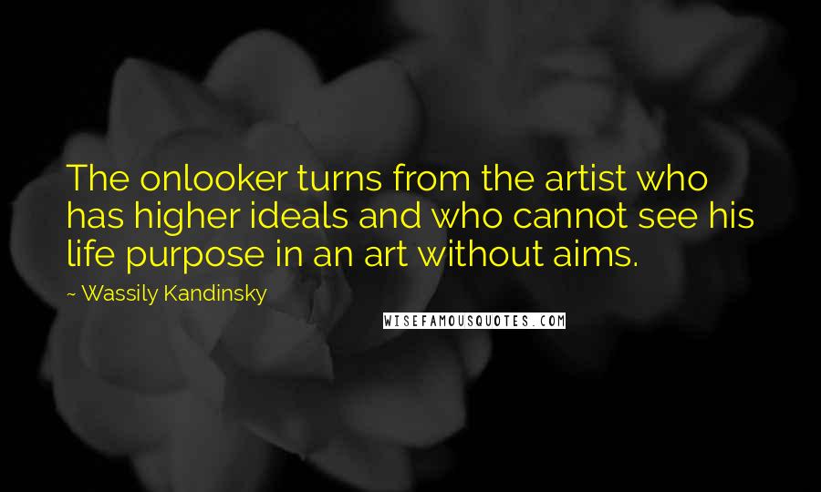 Wassily Kandinsky Quotes: The onlooker turns from the artist who has higher ideals and who cannot see his life purpose in an art without aims.