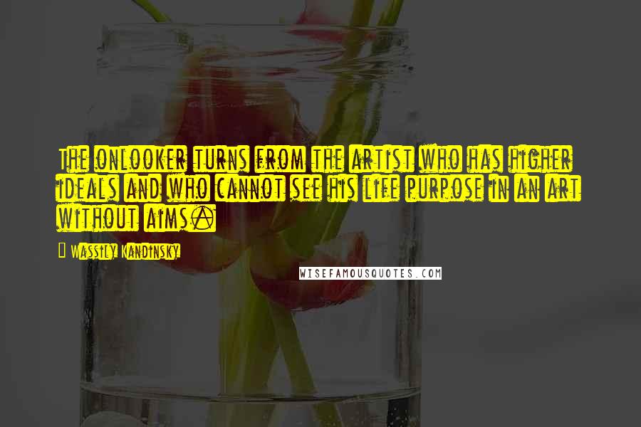 Wassily Kandinsky Quotes: The onlooker turns from the artist who has higher ideals and who cannot see his life purpose in an art without aims.