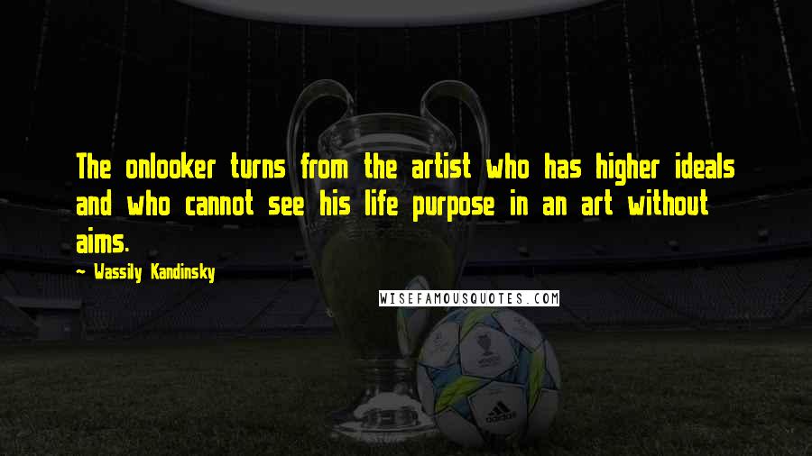 Wassily Kandinsky Quotes: The onlooker turns from the artist who has higher ideals and who cannot see his life purpose in an art without aims.