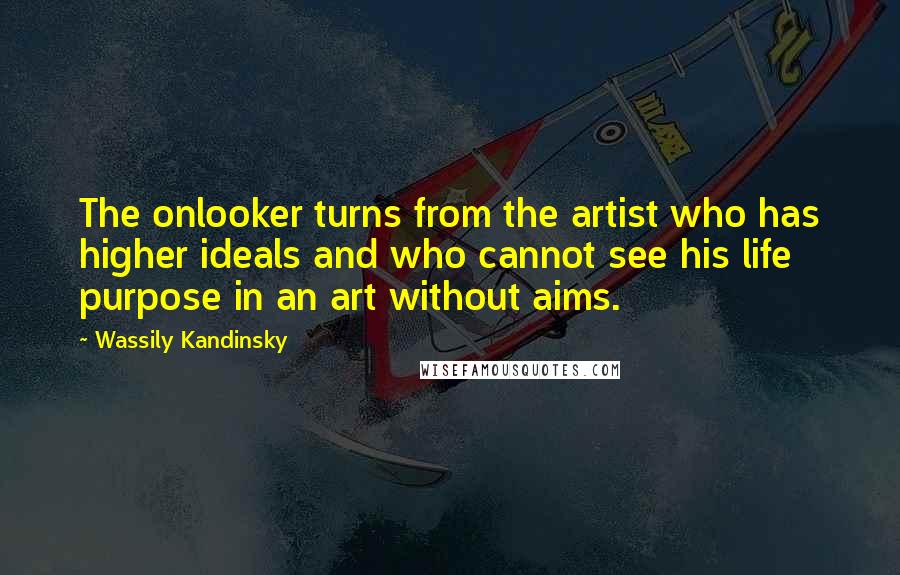 Wassily Kandinsky Quotes: The onlooker turns from the artist who has higher ideals and who cannot see his life purpose in an art without aims.