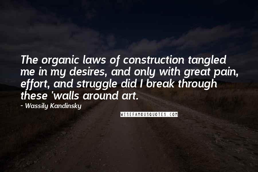 Wassily Kandinsky Quotes: The organic laws of construction tangled me in my desires, and only with great pain, effort, and struggle did I break through these 'walls around art.