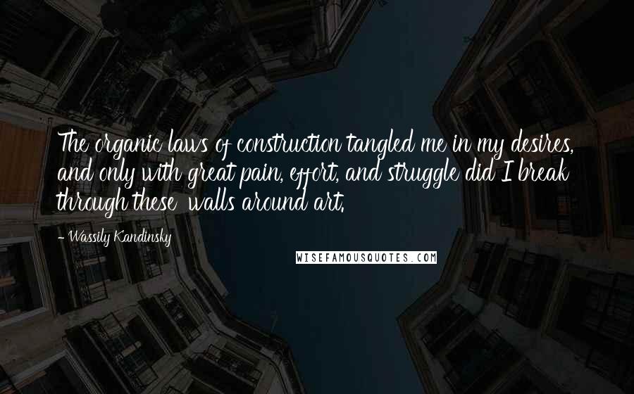 Wassily Kandinsky Quotes: The organic laws of construction tangled me in my desires, and only with great pain, effort, and struggle did I break through these 'walls around art.