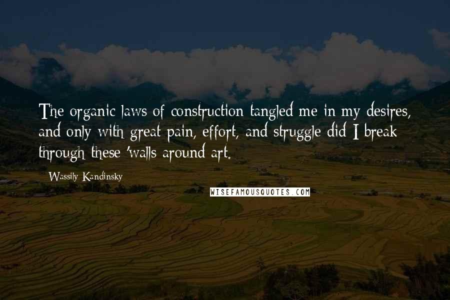 Wassily Kandinsky Quotes: The organic laws of construction tangled me in my desires, and only with great pain, effort, and struggle did I break through these 'walls around art.