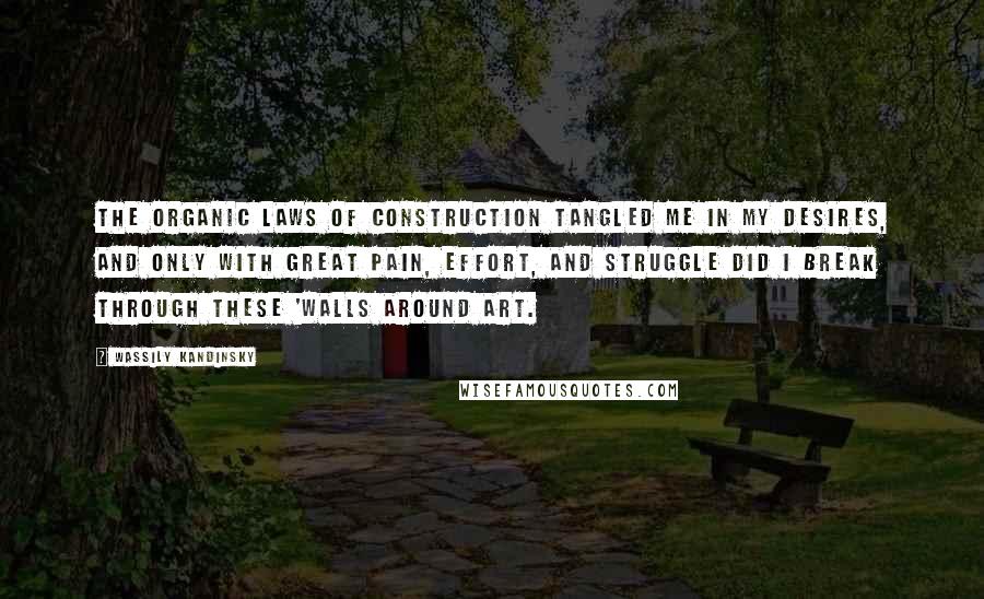 Wassily Kandinsky Quotes: The organic laws of construction tangled me in my desires, and only with great pain, effort, and struggle did I break through these 'walls around art.