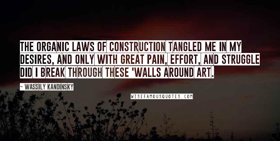 Wassily Kandinsky Quotes: The organic laws of construction tangled me in my desires, and only with great pain, effort, and struggle did I break through these 'walls around art.