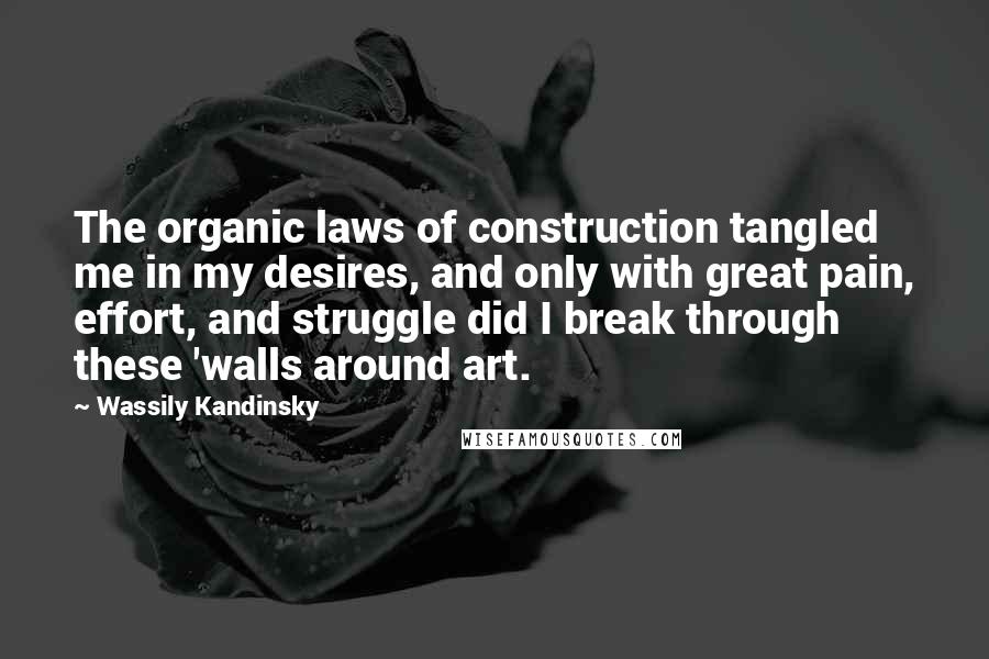 Wassily Kandinsky Quotes: The organic laws of construction tangled me in my desires, and only with great pain, effort, and struggle did I break through these 'walls around art.