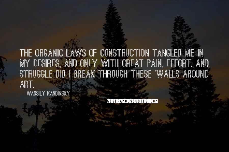 Wassily Kandinsky Quotes: The organic laws of construction tangled me in my desires, and only with great pain, effort, and struggle did I break through these 'walls around art.