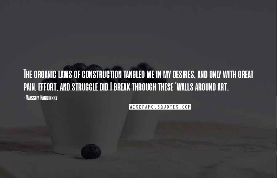 Wassily Kandinsky Quotes: The organic laws of construction tangled me in my desires, and only with great pain, effort, and struggle did I break through these 'walls around art.