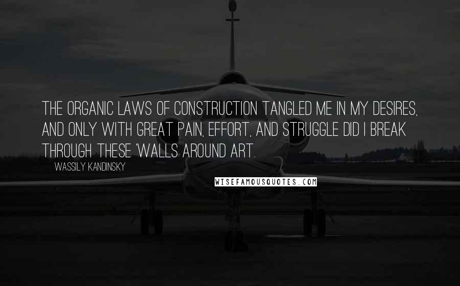 Wassily Kandinsky Quotes: The organic laws of construction tangled me in my desires, and only with great pain, effort, and struggle did I break through these 'walls around art.