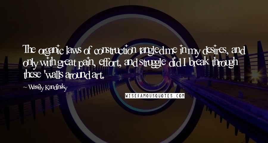 Wassily Kandinsky Quotes: The organic laws of construction tangled me in my desires, and only with great pain, effort, and struggle did I break through these 'walls around art.