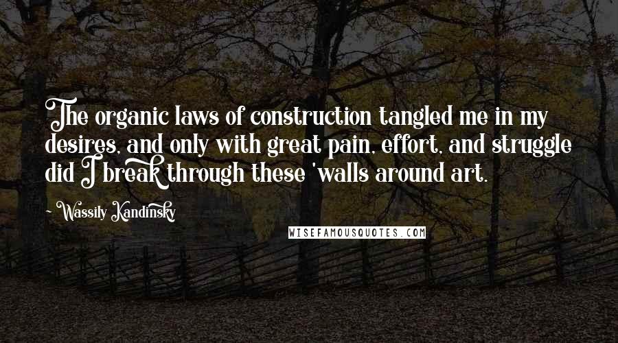 Wassily Kandinsky Quotes: The organic laws of construction tangled me in my desires, and only with great pain, effort, and struggle did I break through these 'walls around art.