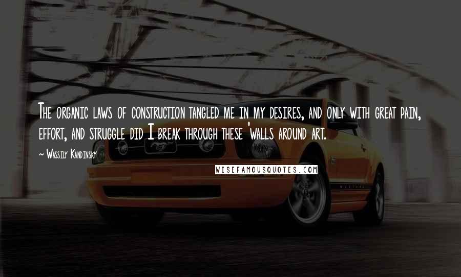 Wassily Kandinsky Quotes: The organic laws of construction tangled me in my desires, and only with great pain, effort, and struggle did I break through these 'walls around art.