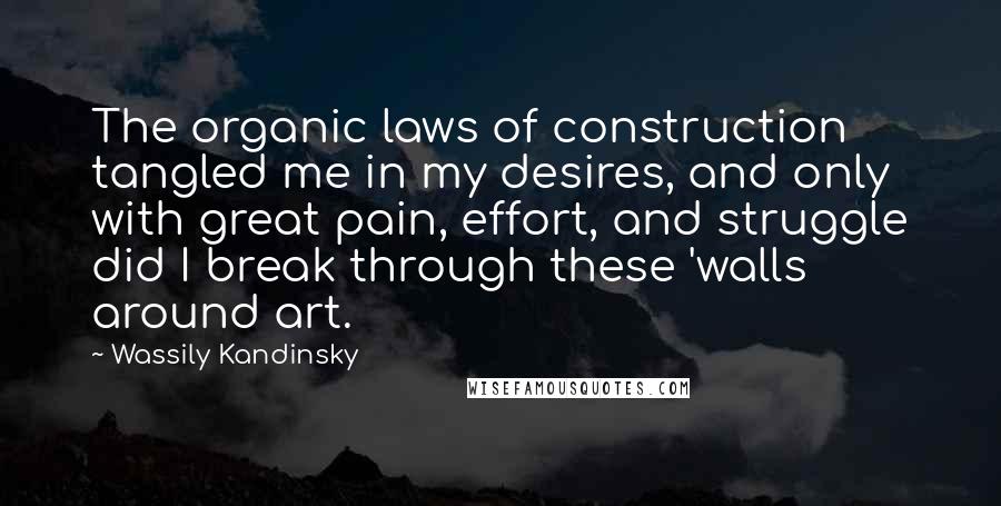 Wassily Kandinsky Quotes: The organic laws of construction tangled me in my desires, and only with great pain, effort, and struggle did I break through these 'walls around art.