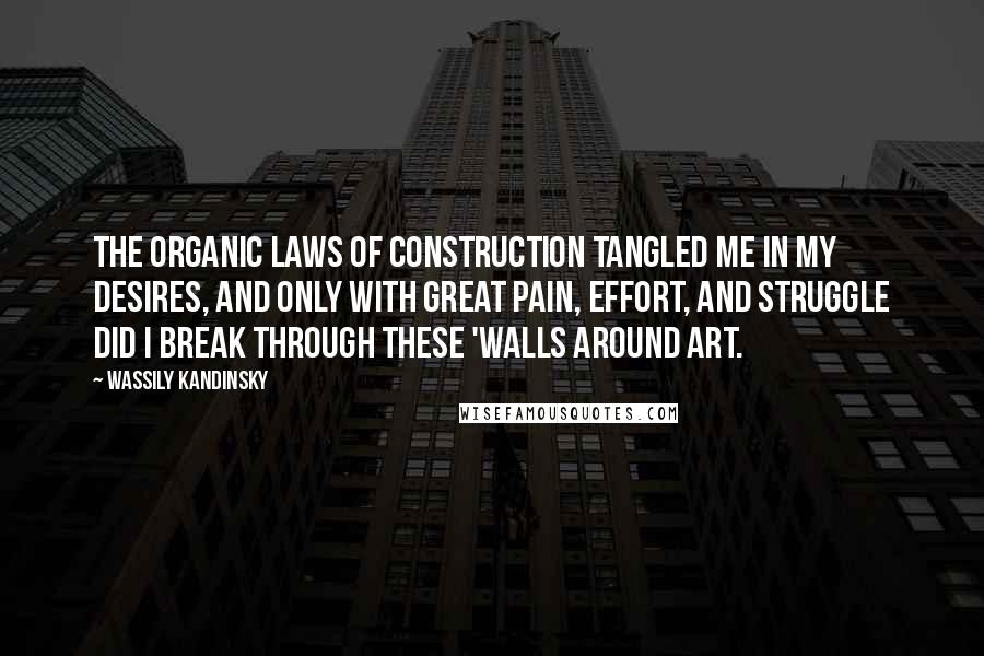 Wassily Kandinsky Quotes: The organic laws of construction tangled me in my desires, and only with great pain, effort, and struggle did I break through these 'walls around art.