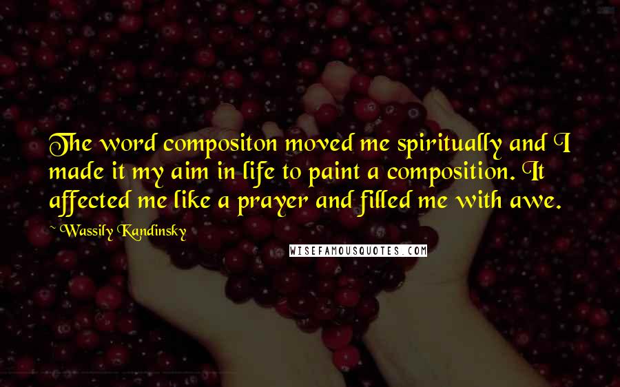 Wassily Kandinsky Quotes: The word compositon moved me spiritually and I made it my aim in life to paint a composition. It affected me like a prayer and filled me with awe.