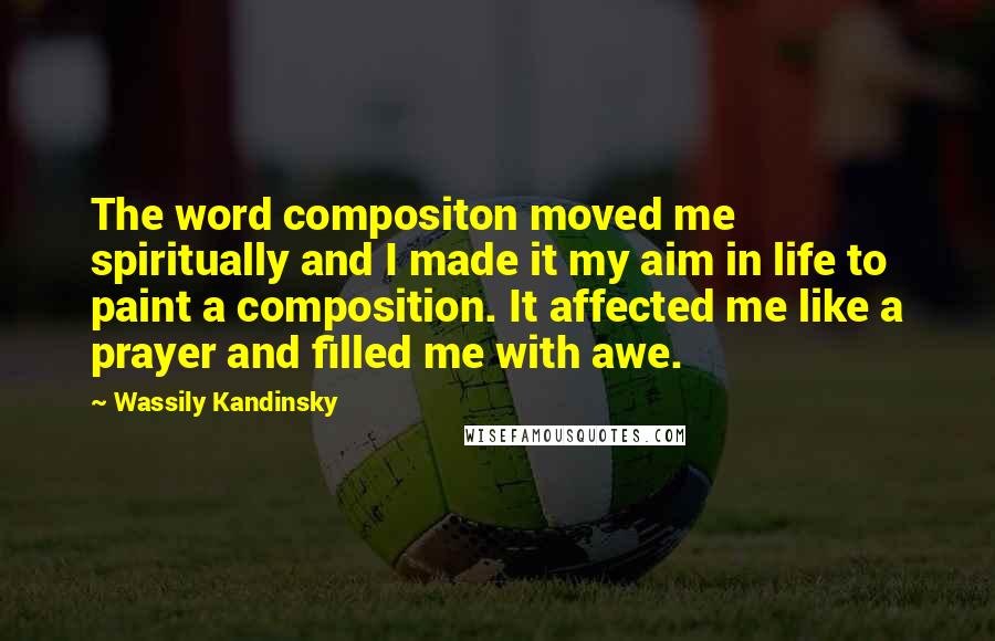 Wassily Kandinsky Quotes: The word compositon moved me spiritually and I made it my aim in life to paint a composition. It affected me like a prayer and filled me with awe.