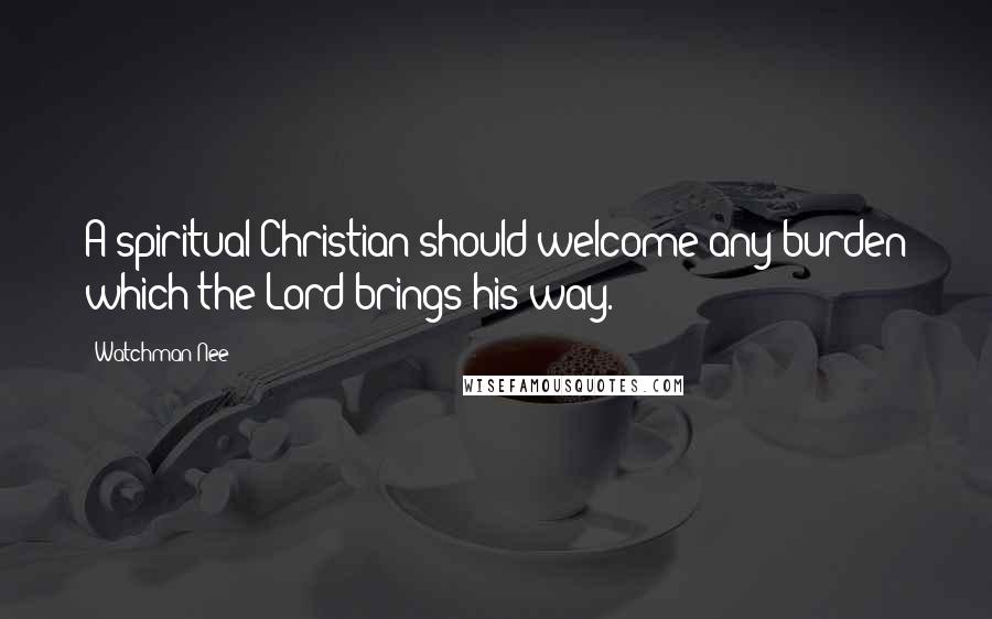 Watchman Nee Quotes: A spiritual Christian should welcome any burden which the Lord brings his way.